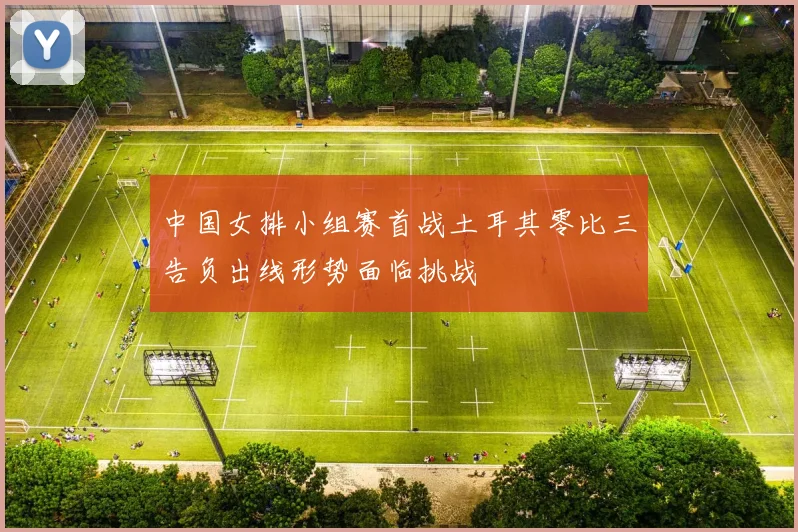 中国女排小组赛首战土耳其零比三告负出线形势面临挑战
