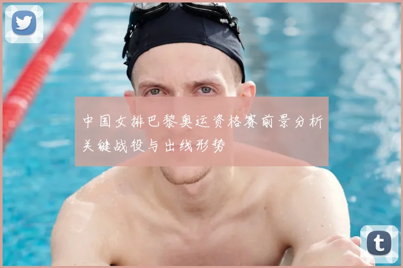 中国女排巴黎奥运资格赛前景分析关键战役与出线形势