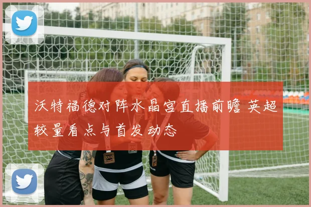 沃特福德对阵水晶宫直播前瞻 英超较量看点与首发动态