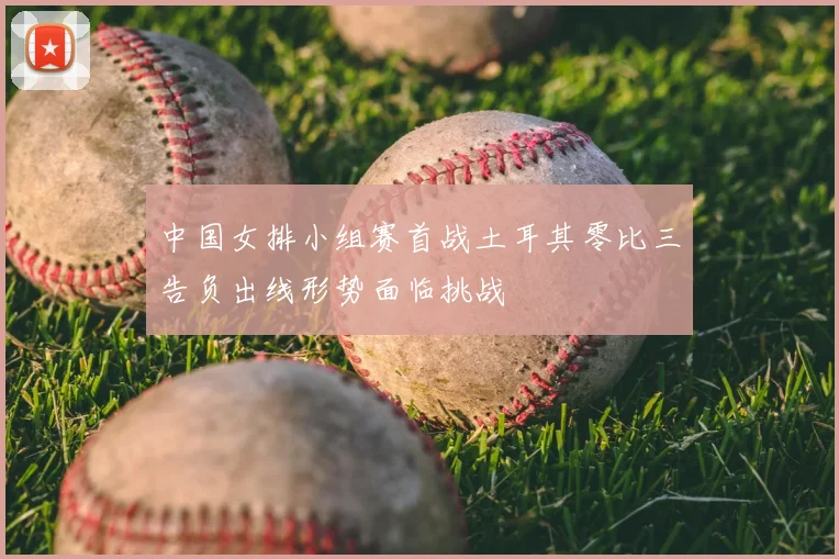 中国女排小组赛首战土耳其零比三告负出线形势面临挑战