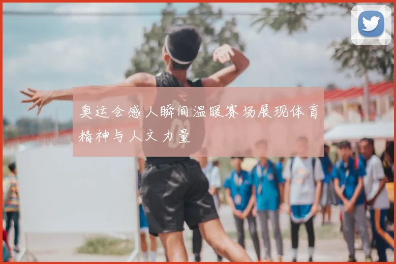 奥运会感人瞬间温暖赛场展现体育精神与人文力量