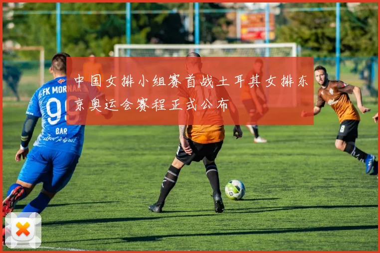 中国女排小组赛首战土耳其女排东京奥运会赛程正式公布