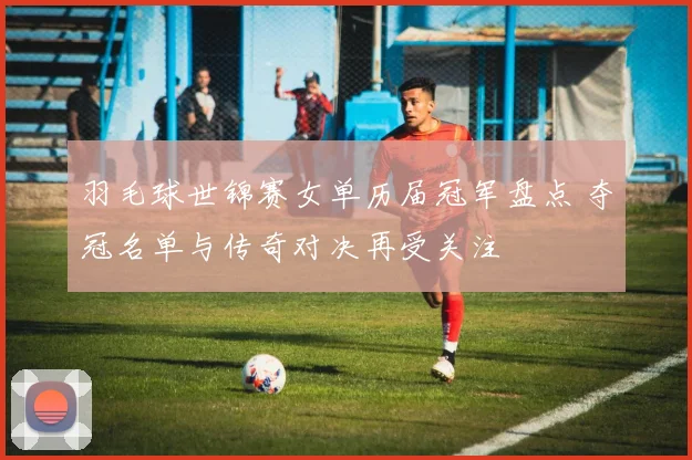 羽毛球世锦赛女单历届冠军盘点 夺冠名单与传奇对决再受关注