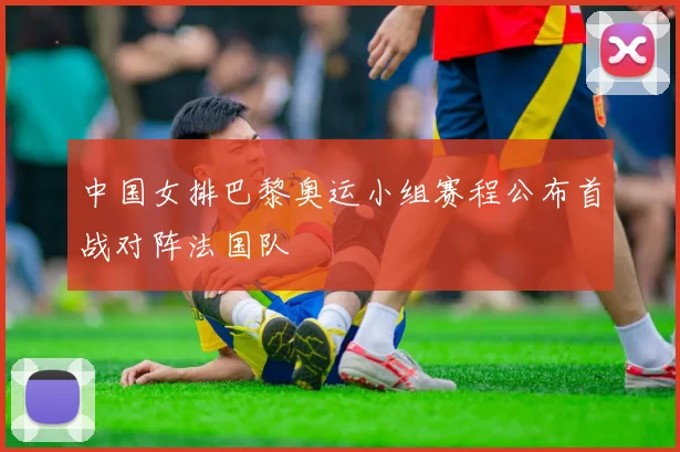 中国女排巴黎奥运小组赛程公布首战对阵法国队