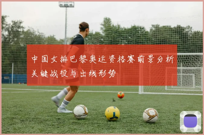 中国女排巴黎奥运资格赛前景分析关键战役与出线形势