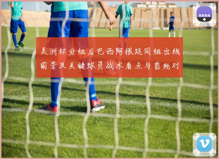 美洲杯分组后巴西阿根廷同组出线前景及关键球员战术看点与首轮对阵影响
