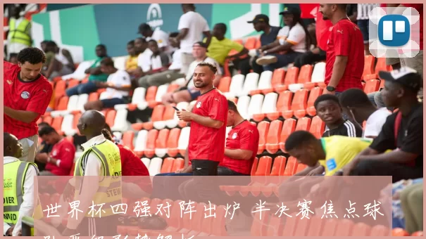 世界杯四强对阵出炉 半决赛焦点球队晋级形势解析