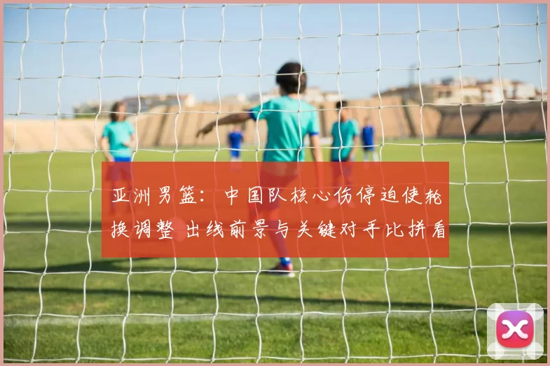 亚洲男篮：中国队核心伤停迫使轮换调整 出线前景与关键对手比拼看点