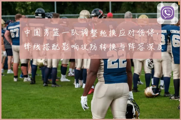 中国男篮一队调整轮换应对伤停，锋线搭配影响攻防转换与阵容深度