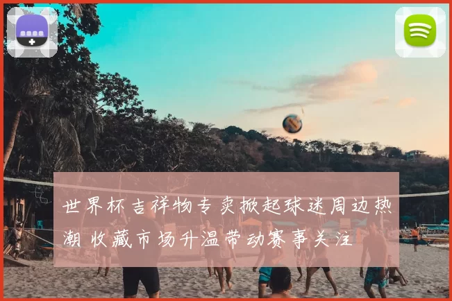 世界杯吉祥物专卖掀起球迷周边热潮 收藏市场升温带动赛事关注