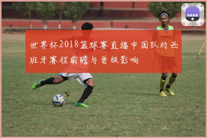世界杯2018篮球赛直播中国队对西班牙赛程前瞻与晋级影响