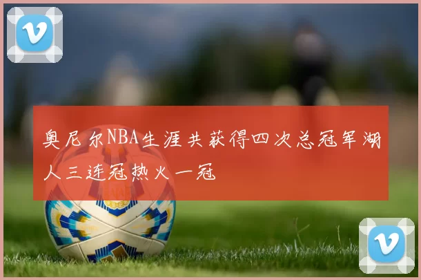 奥尼尔NBA生涯共获得四次总冠军湖人三连冠热火一冠