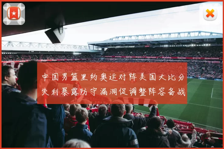 中国男篮里约奥运对阵美国大比分失利暴露防守漏洞促调整阵容备战