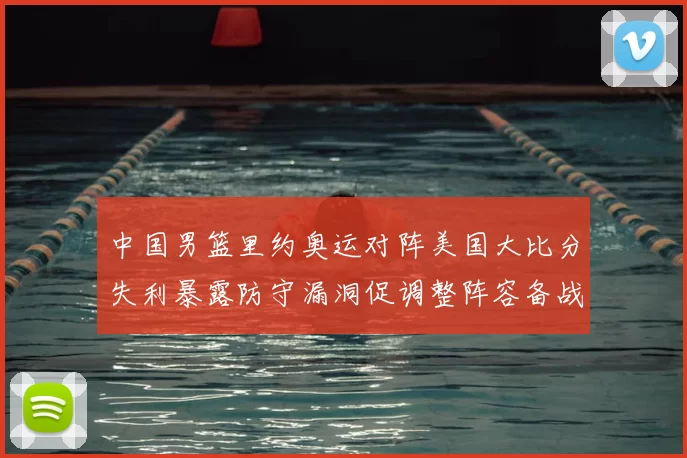 中国男篮里约奥运对阵美国大比分失利暴露防守漏洞促调整阵容备战