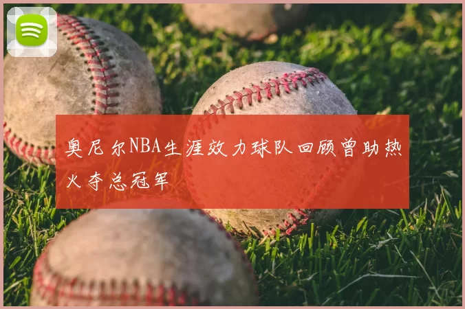 奥尼尔NBA生涯效力球队回顾曾助热火夺总冠军