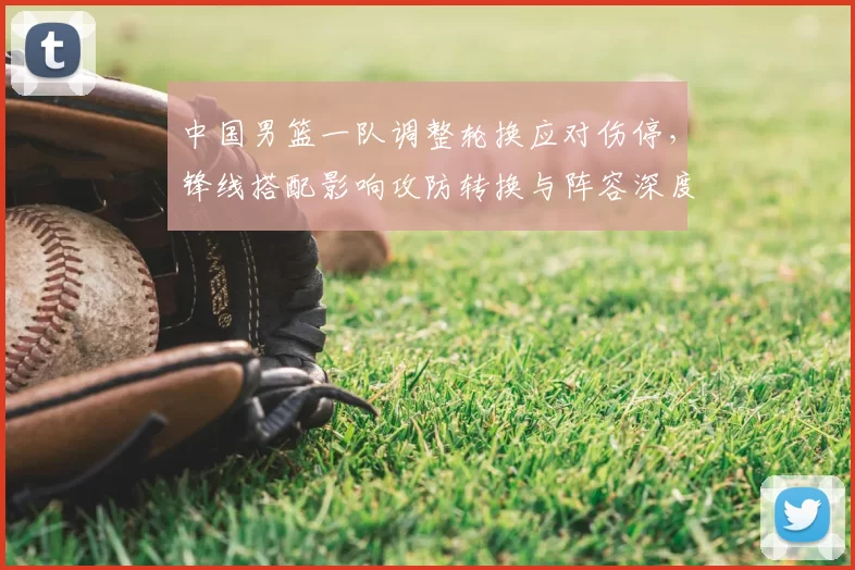 中国男篮一队调整轮换应对伤停，锋线搭配影响攻防转换与阵容深度