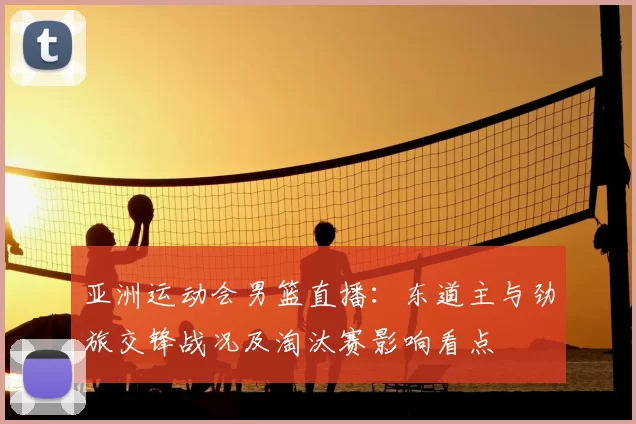 亚洲运动会男篮直播:东道主与劲旅交锋战况及淘汰赛影响看点