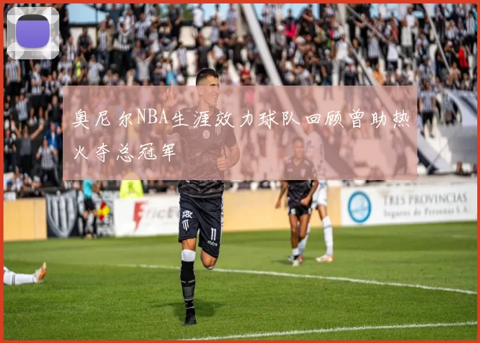 奥尼尔NBA生涯效力球队回顾曾助热火夺总冠军