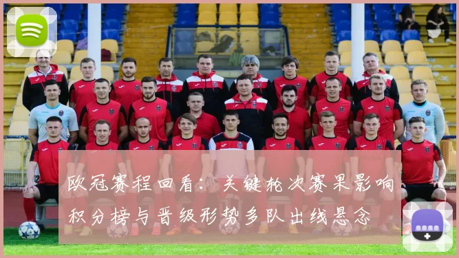 欧冠赛程回看：关键轮次赛果影响积分榜与晋级形势多队出线悬念