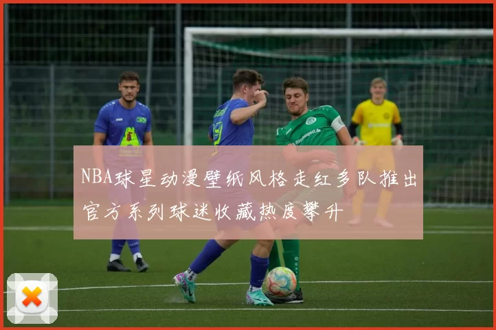 NBA球星动漫壁纸风格走红多队推出官方系列球迷收藏热度攀升