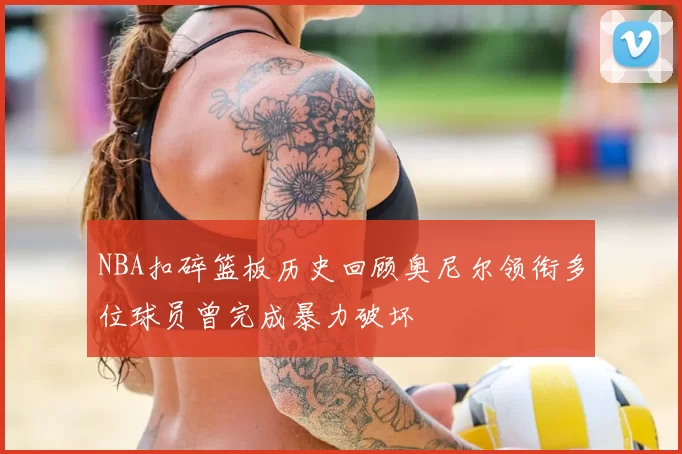 NBA扣碎篮板历史回顾奥尼尔领衔多位球员曾完成暴力破坏
