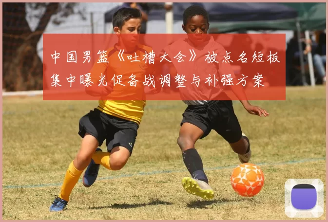 中国男篮《吐槽大会》被点名短板集中曝光促备战调整与补强方案